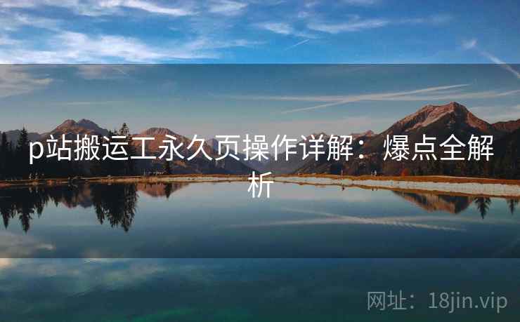 p站搬运工永久页操作详解：爆点全解析