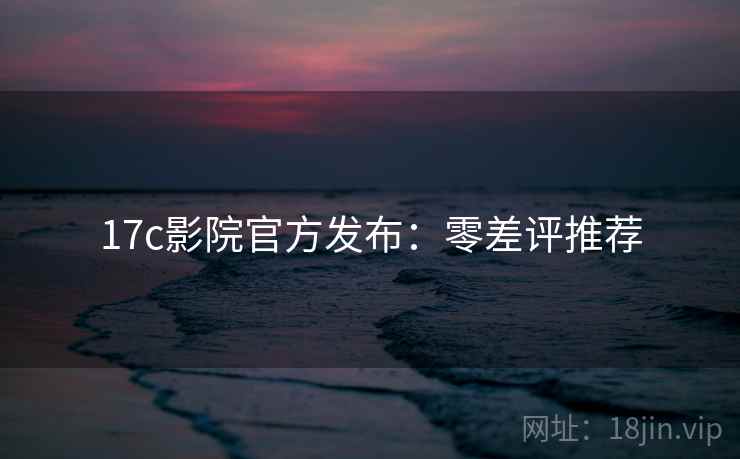 17c影院官方发布：零差评推荐