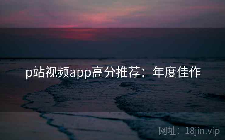 p站视频app高分推荐：年度佳作