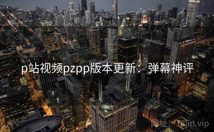 p站视频pzpp版本更新：弹幕神评