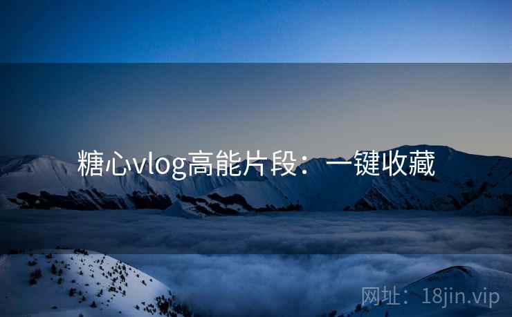 糖心vlog高能片段：一键收藏